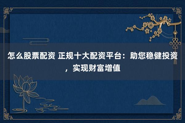 怎么股票配资 正规十大配资平台：助您稳健投资，实现财富增值