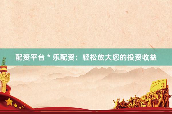 配资平台 * 乐配资：轻松放大您的投资收益