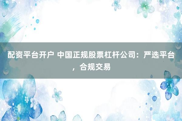 配资平台开户 中国正规股票杠杆公司：严选平台，合规交易