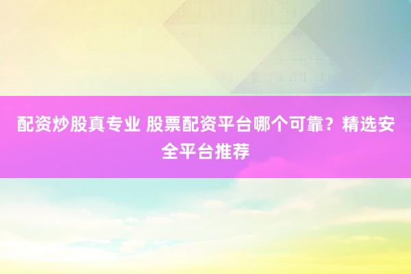 配资炒股真专业 股票配资平台哪个可靠？精选安全平台推荐