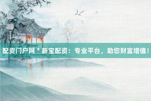 配资门户网 * 新宝配资：专业平台，助您财富增值！