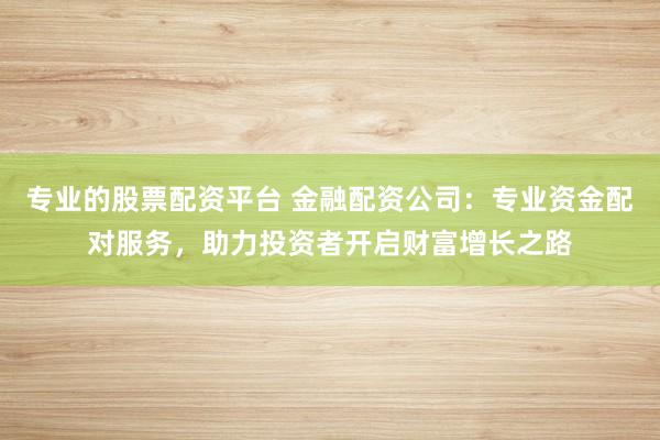 专业的股票配资平台 金融配资公司：专业资金配对服务，助力投资者开启财富增长之路