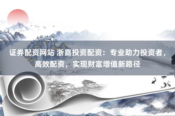 证券配资网站 浙嘉投资配资：专业助力投资者，高效配资，实现财富增值新路径