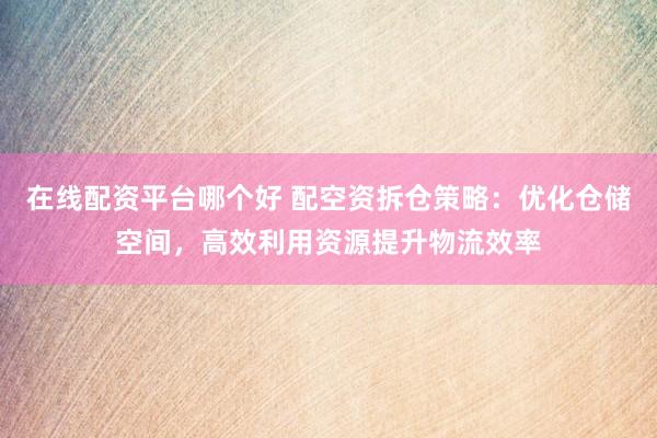 在线配资平台哪个好 配空资拆仓策略：优化仓储空间，高效利用资源提升物流效率