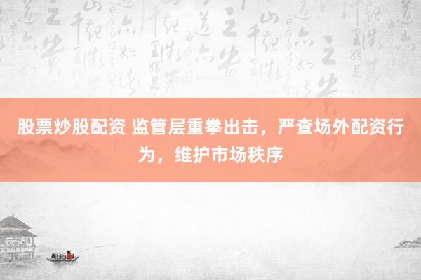 股票炒股配资 监管层重拳出击，严查场外配资行为，维护市场秩序