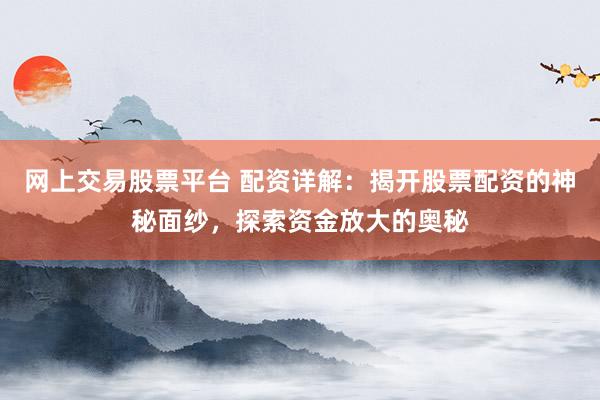 网上交易股票平台 配资详解：揭开股票配资的神秘面纱，探索资金放大的奥秘