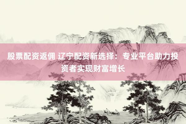 股票配资返佣 辽宁配资新选择：专业平台助力投资者实现财富增长