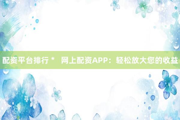 配资平台排行 *   网上配资APP：轻松放大您的收益