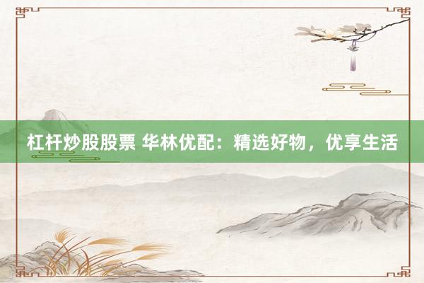 杠杆炒股股票 华林优配：精选好物，优享生活