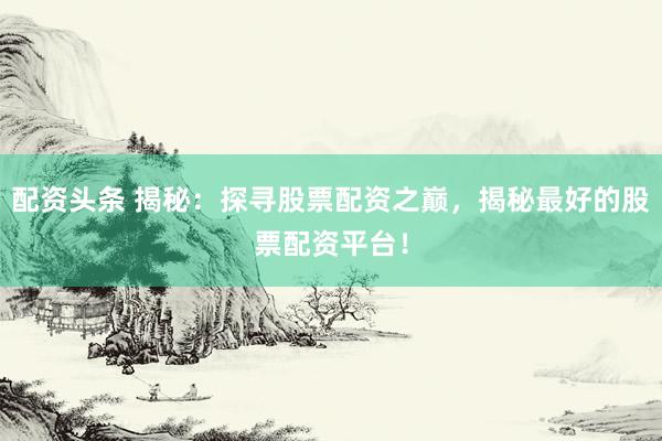 配资头条 揭秘：探寻股票配资之巅，揭秘最好的股票配资平台！