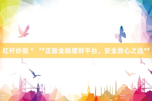 杠杆炒股 *   **正版金融理财平台，安全放心之选**