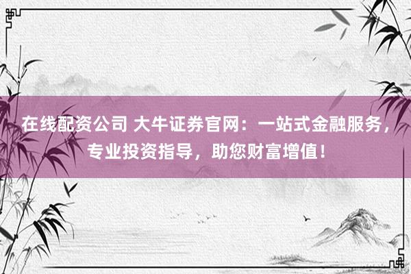 在线配资公司 大牛证券官网：一站式金融服务，专业投资指导，助您财富增值！