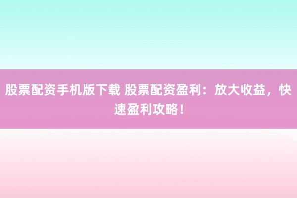 股票配资手机版下载 股票配资盈利：放大收益，快速盈利攻略！