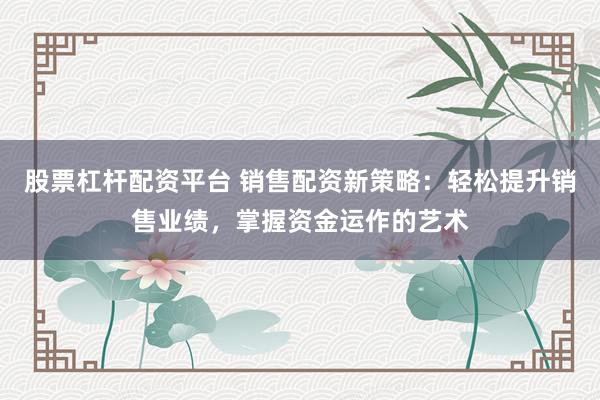股票杠杆配资平台 销售配资新策略：轻松提升销售业绩，掌握资金运作的艺术