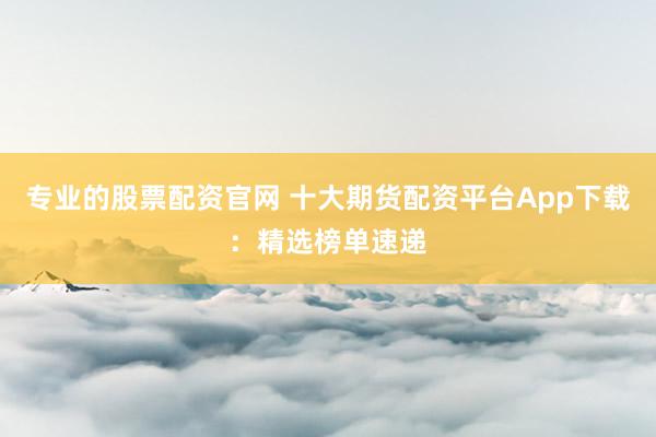 专业的股票配资官网 十大期货配资平台App下载：精选榜单速递