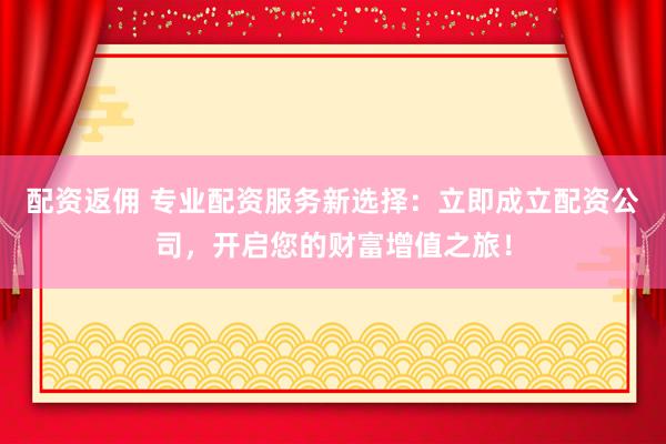 配资返佣 专业配资服务新选择：立即成立配资公司，开启您的财富增值之旅！