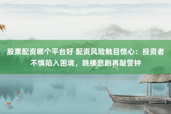 股票配资哪个平台好 配资风险触目惊心：投资者不慎陷入困境，跳楼悲剧再敲警钟