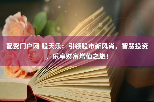 配资门户网 股天乐：引领股市新风尚，智慧投资，乐享财富增值之旅！