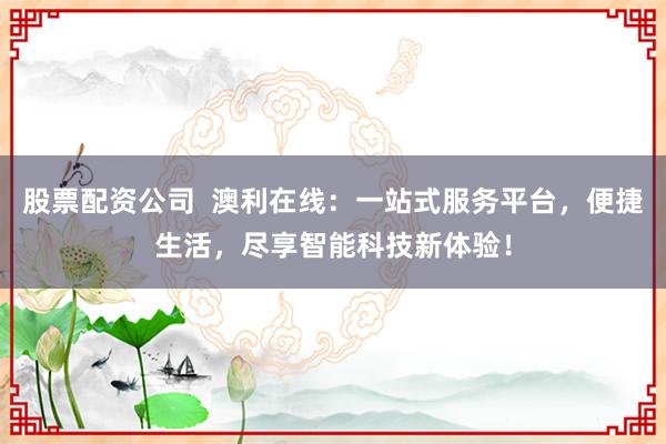 股票配资公司  澳利在线：一站式服务平台，便捷生活，尽享智能科技新体验！