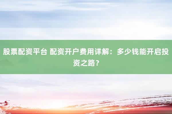 股票配资平台 配资开户费用详解：多少钱能开启投资之路？