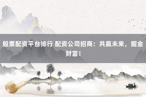 股票配资平台排行 配资公司招商：共赢未来，掘金财富！