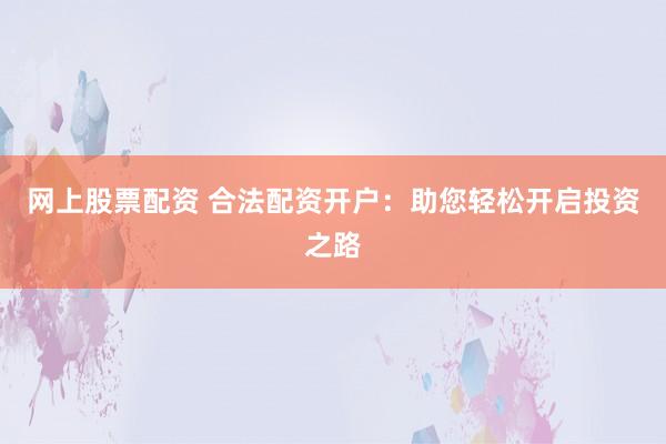网上股票配资 合法配资开户：助您轻松开启投资之路