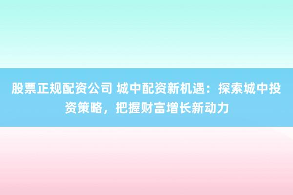 股票正规配资公司 城中配资新机遇：探索城中投资策略，把握财富增长新动力