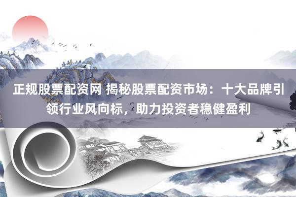 正规股票配资网 揭秘股票配资市场：十大品牌引领行业风向标，助力投资者稳健盈利