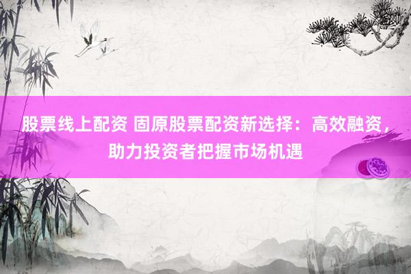 股票线上配资 固原股票配资新选择：高效融资，助力投资者把握市场机遇