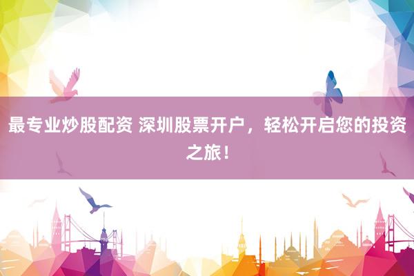 最专业炒股配资 深圳股票开户，轻松开启您的投资之旅！