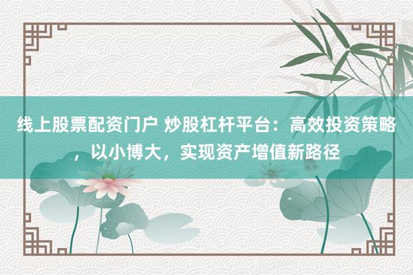 线上股票配资门户 炒股杠杆平台：高效投资策略，以小博大，实现资产增值新路径