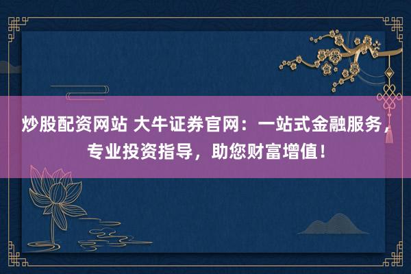 炒股配资网站 大牛证券官网：一站式金融服务，专业投资指导，助您财富增值！