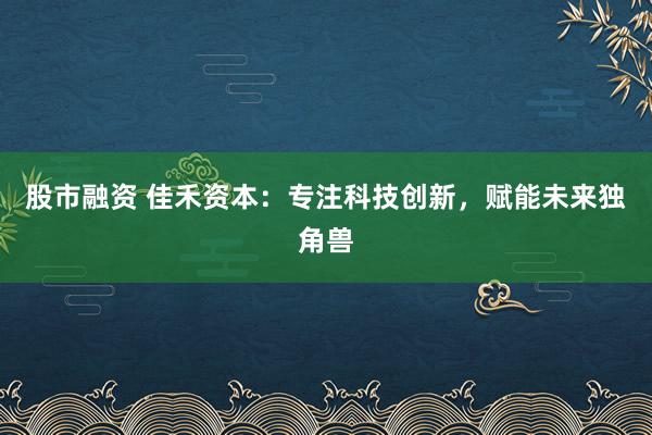 股市融资 佳禾资本：专注科技创新，赋能未来独角兽