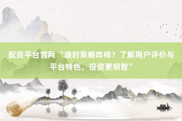 配资平台官网 “迪时策略咋样？了解用户评价与平台特色，投资更明智”