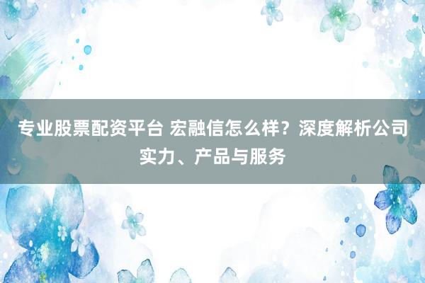 专业股票配资平台 宏融信怎么样？深度解析公司实力、产品与服务