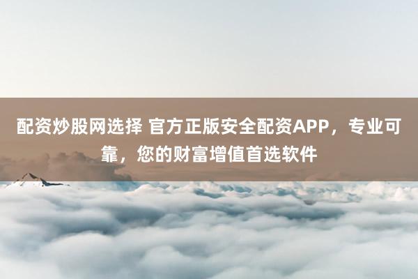 配资炒股网选择 官方正版安全配资APP，专业可靠，您的财富增值首选软件