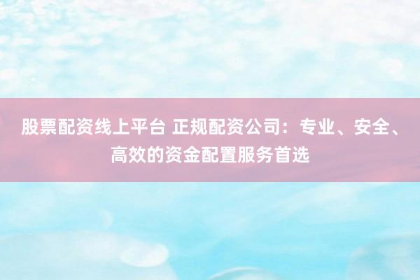 股票配资线上平台 正规配资公司：专业、安全、高效的资金配置服务首选