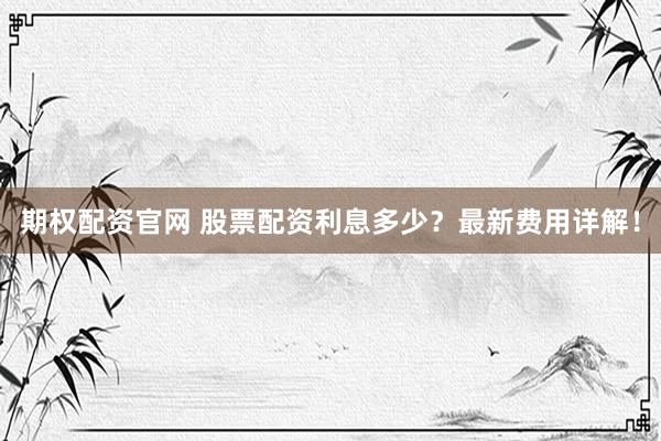 期权配资官网 股票配资利息多少？最新费用详解！