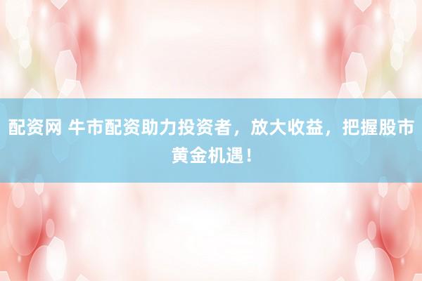配资网 牛市配资助力投资者，放大收益，把握股市黄金机遇！