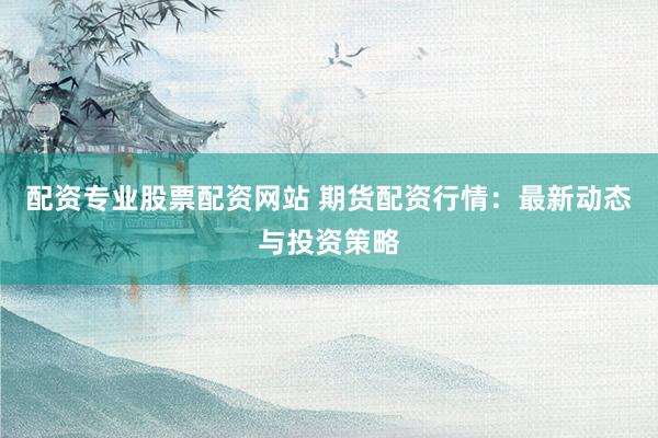 配资专业股票配资网站 期货配资行情：最新动态与投资策略
