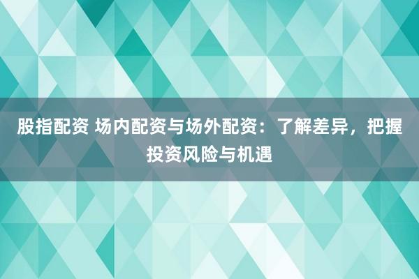股指配资 场内配资与场外配资：了解差异，把握投资风险与机遇