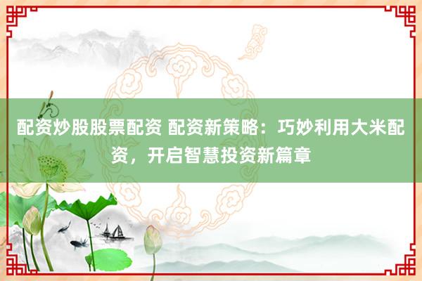 配资炒股股票配资 配资新策略：巧妙利用大米配资，开启智慧投资新篇章