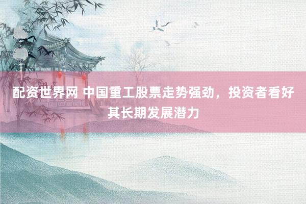 配资世界网 中国重工股票走势强劲，投资者看好其长期发展潜力