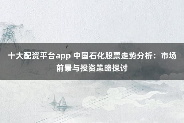 十大配资平台app 中国石化股票走势分析：市场前景与投资策略探讨