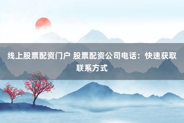 线上股票配资门户 股票配资公司电话：快速获取联系方式