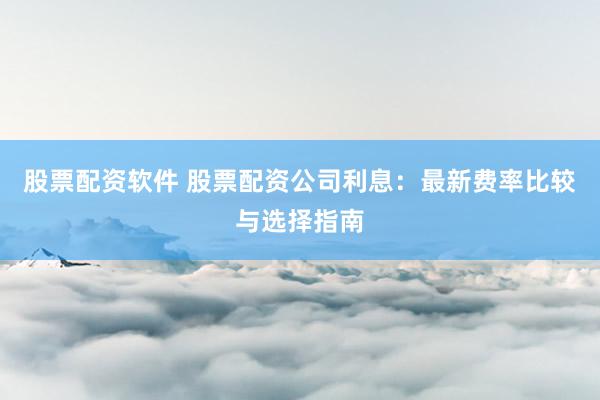 股票配资软件 股票配资公司利息：最新费率比较与选择指南