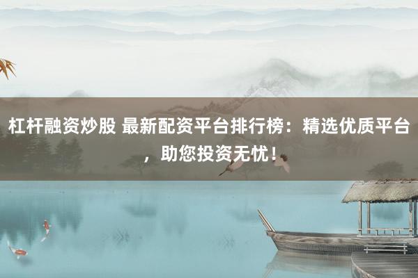 杠杆融资炒股 最新配资平台排行榜：精选优质平台，助您投资无忧！