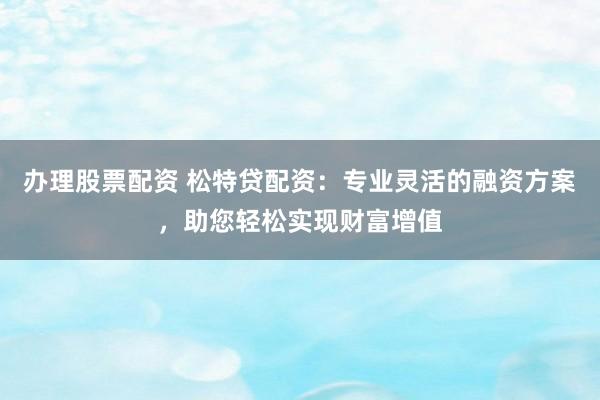 办理股票配资 松特贷配资：专业灵活的融资方案，助您轻松实现财富增值