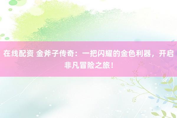 在线配资 金斧子传奇：一把闪耀的金色利器，开启非凡冒险之旅！