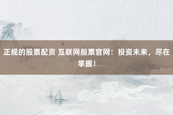正规的股票配资 互联网股票官网：投资未来，尽在掌握！